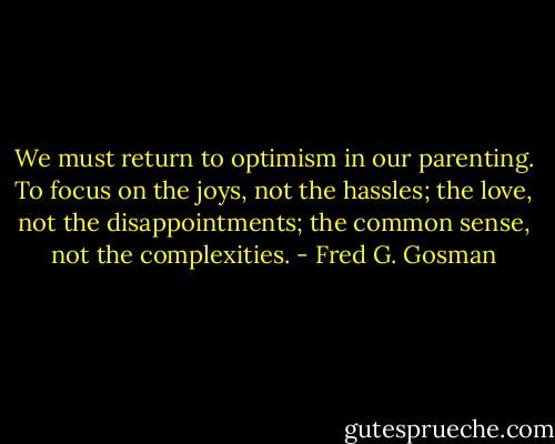 We must return to optimism in our parenting. To focus on the joys, not the hassles; the love, not the disappointments; the common sense, not the complexities. - Fred G. Gosman