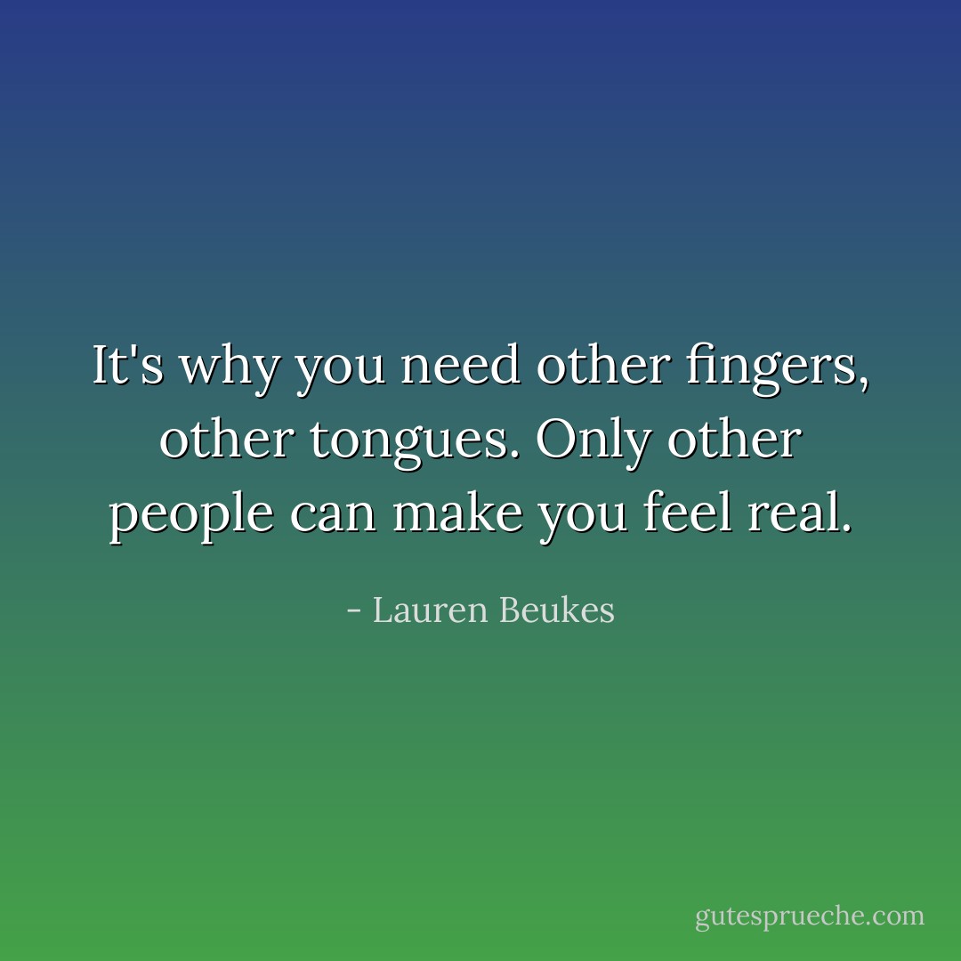 It's why you need other fingers, other tongues. Only other people can make you feel real. - Lauren Beukes