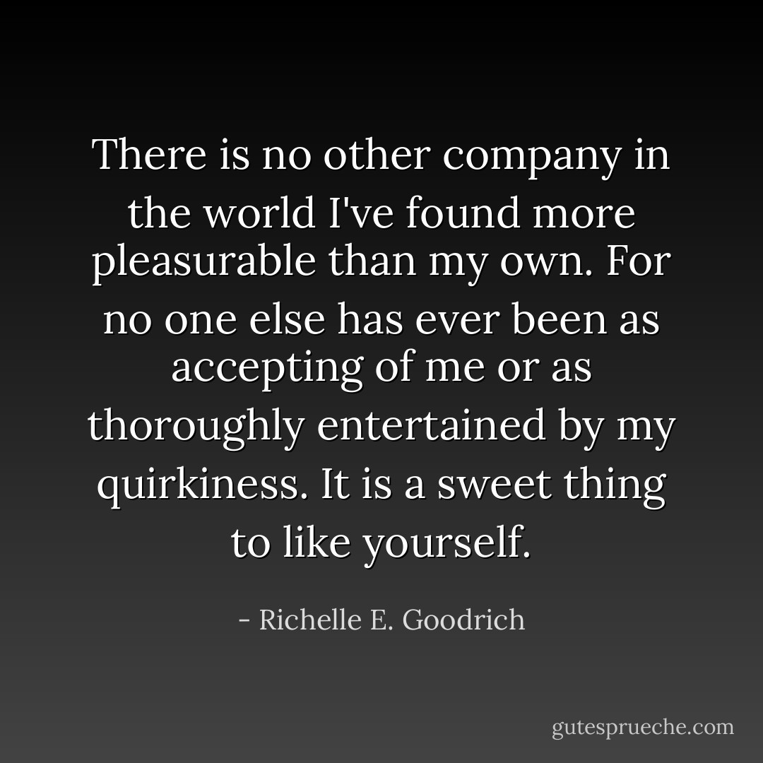There is no other company in the world I've found more pleasurable than my own. For no one else has ever been as accepting of me or as thoroughly entertained by my quirkiness. It is a sweet thing to like yourself. - Richelle E. Goodrich