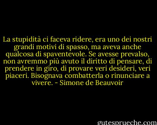 La stupidità ci faceva ridere, era uno dei nostri grandi motivi di spasso, ma aveva anche qualcosa di spaventevole. Se avesse prevalso, non avremmo più avuto il diritto di pensare, di prendere in giro, di provare veri desideri, veri piaceri. Bisognava combatterla o rinunciare a vivere. - Simone de Beauvoir