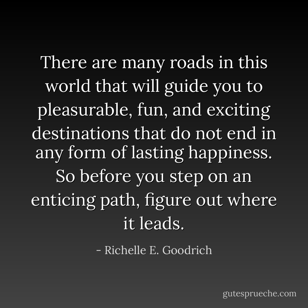There are many roads in this world that will guide you to pleasurable, fun, and exciting destinations that do not end in any form of lasting happiness. So before you step on an enticing path, figure out where it leads. - Richelle E. Goodrich