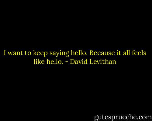 I want to keep saying hello. Because it all feels like hello. - David Levithan