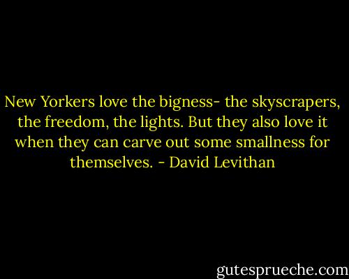 New Yorkers love the bigness- the skyscrapers, the freedom, the lights. But they also love it when they can carve out some smallness for themselves. - David Levithan
