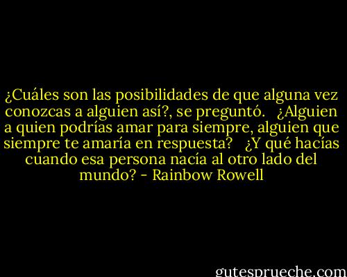 ¿Cuáles son las posibilidades de que alguna vez conozcas a alguien así?, se preguntó. <br /><br />¿Alguien a quien podrías amar para siempre, alguien que siempre te amaría en respuesta? <br /><br />¿Y qué hacías cuando esa persona nacía al otro lado del mundo? - Rainbow Rowell