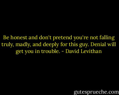 Be honest and don't pretend you're not falling truly, madly, and deeply for this guy. Denial will get you in trouble. - David Levithan
