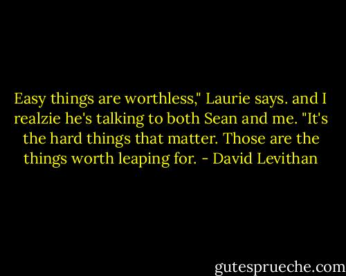 Easy things are worthless," Laurie says. and I realzie he's talking to both Sean and me. "It's the hard things that matter. Those are the things worth leaping for. - David Levithan