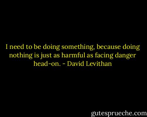 I need to be doing something, because doing nothing is just as harmful as facing danger head-on. - David Levithan
