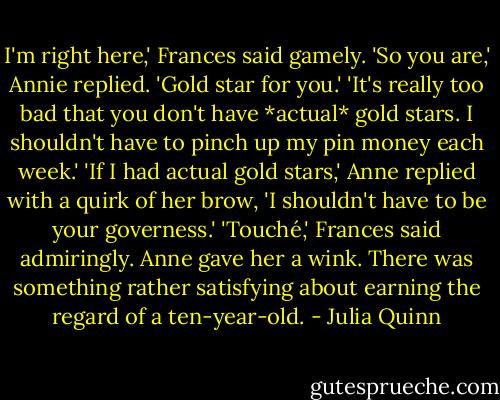 I'm right here,' Frances said gamely.<br />'So you are,' Annie replied. 'Gold star for you.'<br />'It's really too bad that you don't have *actual* gold stars. I shouldn't have to pinch up my pin money each week.'<br />'If I had actual gold stars,' Anne replied with a quirk of her brow, 'I shouldn't have to be your governess.'<br />'Touché,' Frances said admiringly.<br />Anne gave her a wink. There was something rather satisfying about earning the regard of a ten-year-old. - Julia Quinn