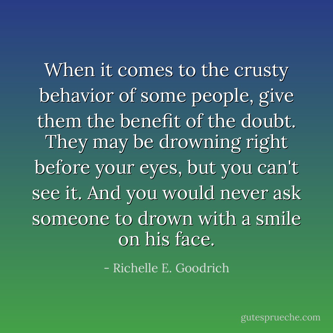 When it comes to the crusty behavior of some people, give them the benefit of the doubt. They may be drowning right before your eyes, but you can't see it. And you would never ask someone to drown with a smile on his face. - Richelle E. Goodrich