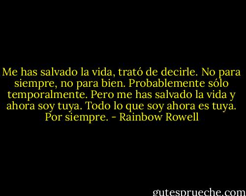 Me has salvado la vida, trató de decirle. No para siempre, no para bien. Probablemente sólo temporalmente. Pero me has salvado la vida y ahora soy tuya. Todo lo que soy ahora es tuya. Por siempre. - Rainbow Rowell