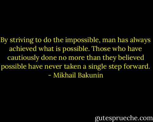 By striving to do the impossible, man has always achieved what is possible. Those who have cautiously done no more than they believed possible have never taken a single step forward. - Mikhail Bakunin