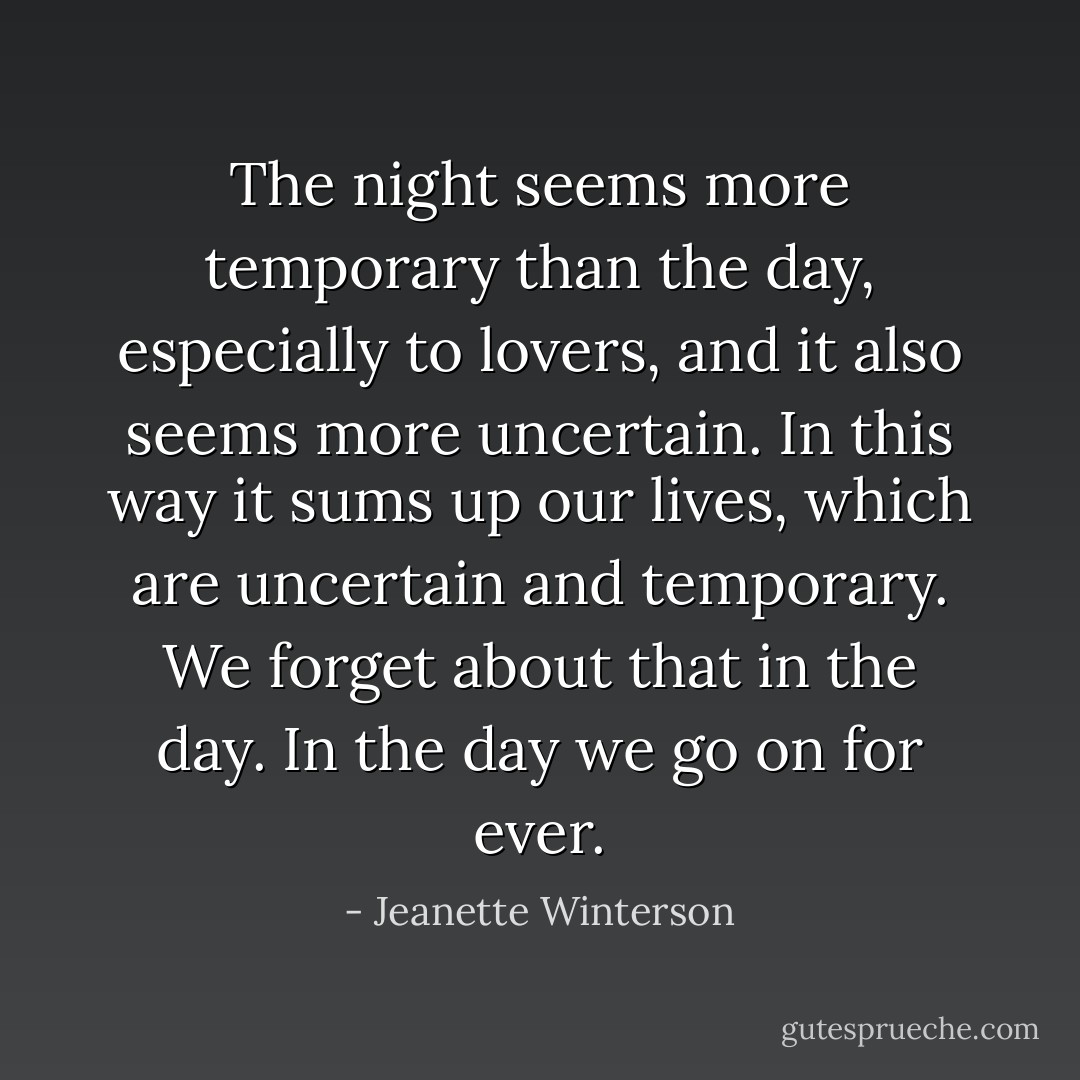 The night seems more temporary than the day, especially to lovers, and it also seems more uncertain. In this way it sums up our lives, which are uncertain and temporary. We forget about that in the day. In the day we go on for ever. - Jeanette Winterson
