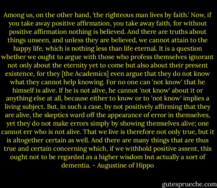 Among us, on the other hand, 'the righteous man lives by faith.' Now, if you take away positive affirmation, you take away faith, for without positive affirmation nothing is believed. And there are truths about things unseen, and unless they are believed, we cannot attain to the happy life, which is nothing less than life eternal. It is a question whether we ought to argue with those who profess themselves ignorant not only about the eternity yet to come but also about their present existence, for they [the Academics] even argue that they do not know what they cannot help knowing. For no one can 'not know' that he himself is alive. If he is not alive, he cannot 'not know' about it or anything else at all, because either to know or to 'not know' implies a living subject. But, in such a case, by not positively affirming that they are alive, the skeptics ward off the appearance of error in themselves, yet they do not make errors simply by showing themselves alive; one cannot err who is not alive. That we live is therefore not only true, but it is altogether certain as well. And there are many things that are thus true and certain concerning which, if we withhold positive assent, this ought not to be regarded as a higher wisdom but actually a sort of dementia. - Augustine of Hippo
