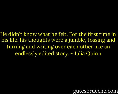 He didn't know what he felt. For the first time in his life, his thoughts were a jumble, tossing and turning and writing over each other like an endlessly edited story. - Julia Quinn