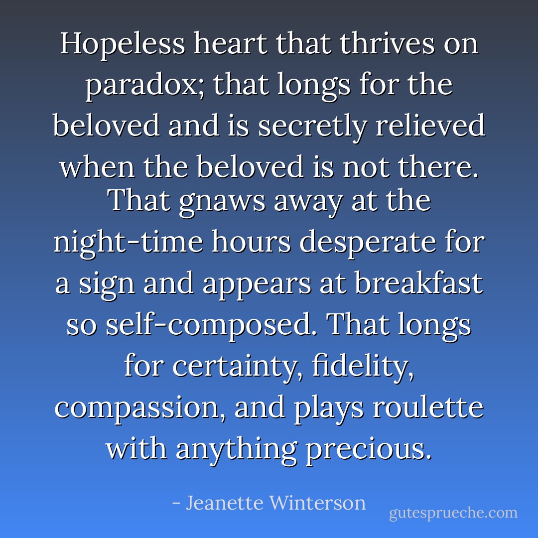Hopeless heart that thrives on paradox; that longs for the beloved and is secretly relieved when the beloved is not there. That gnaws away at the night-time hours desperate for a sign and appears at breakfast so self-composed. That longs for certainty, fidelity, compassion, and plays roulette with anything precious. - Jeanette Winterson