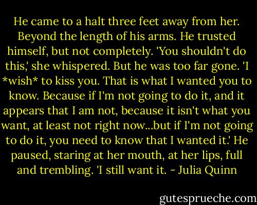 He came to a halt three feet away from her. Beyond the length of his arms. He trusted himself, but not completely.<br />'You shouldn't do this,' she whispered.<br />But he was too far gone. 'I *wish* to kiss you. That is what I wanted you to know. Because if I'm not going to do it, and it appears that I am not, because it isn't what you want, at least not right now...but if I'm not going to do it, you need to know that I wanted it.' He paused, staring at her mouth, at her lips, full and trembling. 'I still want it. - Julia Quinn