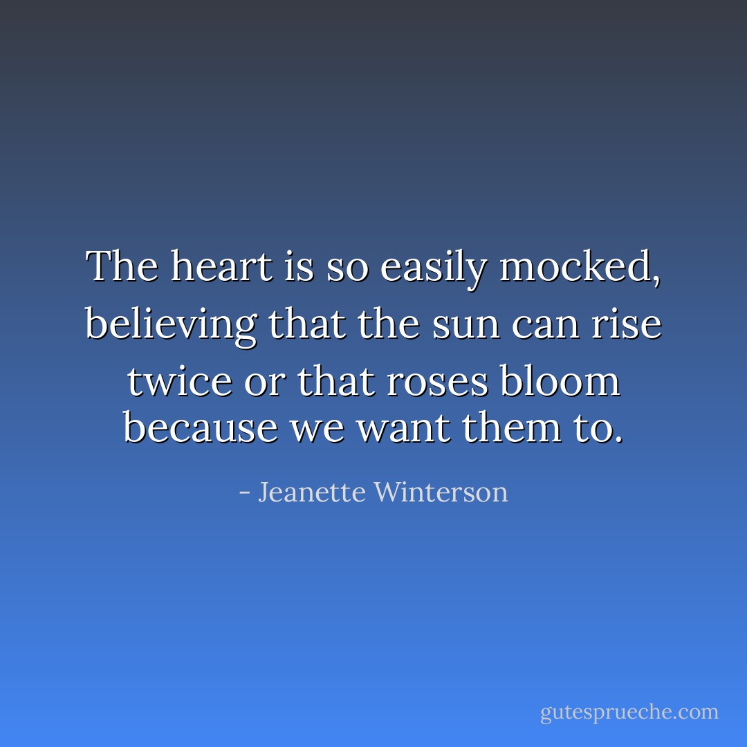 The heart is so easily mocked, believing that the sun can rise twice or that roses bloom because we want them to. - Jeanette Winterson