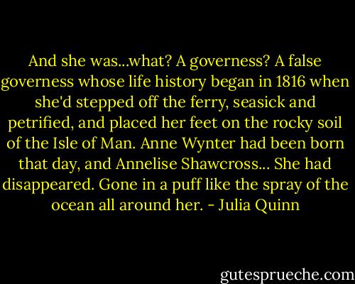 And she was...what? A governess? A false governess whose life history began in 1816 when she'd stepped off the ferry, seasick and petrified, and placed her feet on the rocky soil of the Isle of Man.<br />Anne Wynter had been born that day, and Annelise Shawcross...<br />She had disappeared. Gone in a puff like the spray of the ocean all around her. - Julia Quinn