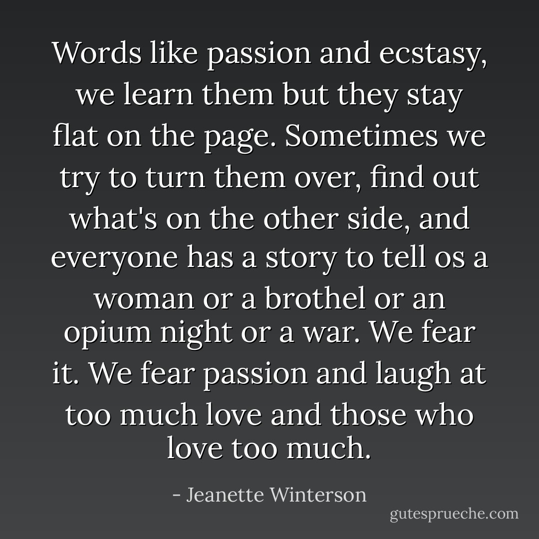 Words like passion and ecstasy, we learn them but they stay flat on the page. Sometimes we try to turn them over, find out what's on the other side, and everyone has a story to tell os a woman or a brothel or an opium night or a war. We fear it. We fear passion and laugh at too much love and those who love too much. - Jeanette Winterson