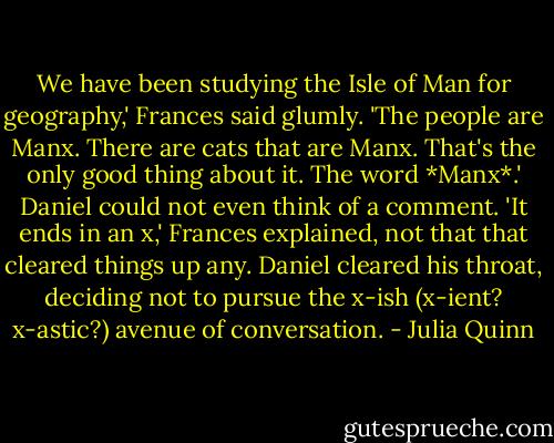 We have been studying the Isle of Man for geography,' Frances said glumly. 'The people are Manx. There are cats that are Manx. That's the only good thing about it. The word *Manx*.'<br />Daniel could not even think of a comment.<br />'It ends in an x,' Frances explained, not that that cleared things up any.<br />Daniel cleared his throat, deciding not to pursue the x-ish (x-ient? x-astic?) avenue of conversation. - Julia Quinn