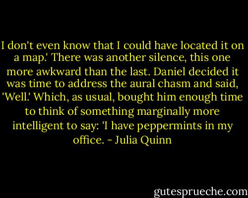 I don't even know that I could have located it on a map.'<br />There was another silence, this one more awkward than the last. Daniel decided it was time to address the aural chasm and said, 'Well.' Which, as usual, bought him enough time to think of something marginally more intelligent to say:<br />'I have peppermints in my office. - Julia Quinn