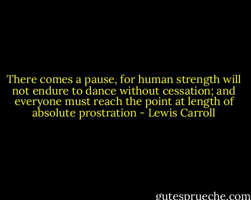 There comes a pause, for human strength will not endure to dance without cessation; and everyone must reach the point at length of absolute prostration - Lewis Carroll