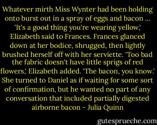 Whatever mirth Miss Wynter had been holding onto burst out in a spray of eggs and bacon ... 'It's a good thing you're wearing yellow,' Elizabeth said to Frances.<br />Frances glanced down at her bodice, shrugged, then lightly brushed herself off with her serviette.<br />'Too bad the fabric doesn't have little sprigs of red flowers,' Elizabeth added. 'The bacon, you know.' She turned to Daniel as if waiting for some sort of confirmation, but he wanted no part of any conversation that included partially digested airborne bacon - Julia Quinn