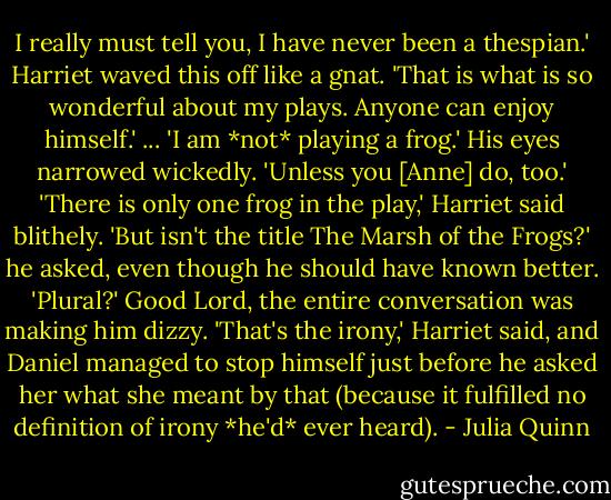 I really must tell you, I have never been a thespian.'<br />Harriet waved this off like a gnat. 'That is what is so wonderful about my plays. Anyone can enjoy himself.'<br />...<br />'I am *not* playing a frog.' His eyes narrowed wickedly. 'Unless you [Anne] do, too.'<br />'There is only one frog in the play,' Harriet said blithely.<br />'But isn't the title The Marsh of the Frogs?' he asked, even though he should have known better. 'Plural?' Good Lord, the entire conversation was making him dizzy.<br />'That's the irony,' Harriet said, and Daniel managed to stop himself just before he asked her what she meant by that (because it fulfilled no definition of irony *he'd* ever heard). - Julia Quinn