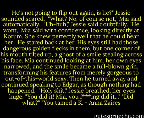 He's not going to flip out again, is he?" Jessie sounded scared. <br />"What? No, of course not," Mia said automatically. <br />"Uh-huh," Jessie said doubtfully.<br />"He wont," Mia said with confidence, looking directly at Korum. She knew perfectly well that he could hear her. <br />He stared back at her. His eyes still had those dangerous golden flecks in them, but one corner of his mouth tilted up, a ghost of a smile stealing across his face. Mia continued looking at him, her own eyes narrowed, and the smile became a full-blown grin, transforming his features from merely gorgeous to out-of-this-world sexy. Then he turned away and continued speaking to Edgar, as though nothing had happened. <br />"Holy shit," Jessie breathed, her eyes huge. "You did it! Mia, you f***ing did it..."<br />"Did what?"<br />"You tamed a K. - Anna Zaires