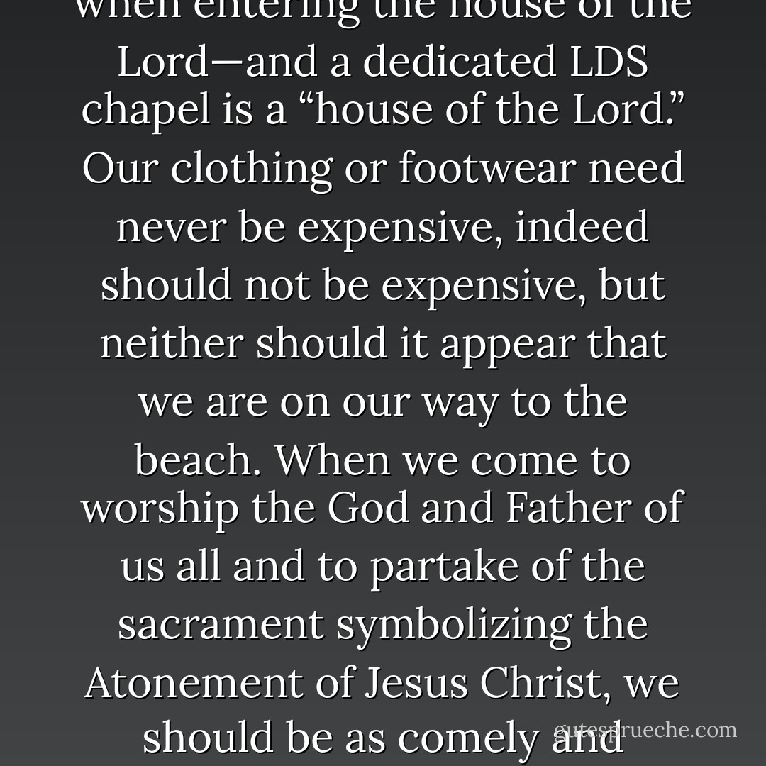 I make a special appeal regarding how young women might dress for Church services and Sabbath worship. We used to speak of “best dress” or “Sunday dress,” and maybe we should do so again. In any case, from ancient times to modern we have always been invited to present our best selves inside and out when entering the house of the Lord—and a dedicated LDS chapel is a “house of the Lord.” Our clothing or footwear need never be expensive, indeed should not be expensive, but neither should it appear that we are on our way to the beach. When we come to worship the God and Father of us all and to partake of the sacrament symbolizing the Atonement of Jesus Christ, we should be as comely and respectful, as dignified and appropriate as we can be. We should be recognizable in appearance as well as in behavior that we truly are disciples of Christ, that in a spirit of worship we are meek and lowly of heart, that we truly desire the Savior’s Spirit to be with us always. - Jeffrey R. Holland