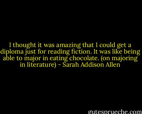I thought it was amazing that I could get a diploma just for reading fiction. It was like being able to major in eating chocolate. (on majoring in literature) - Sarah Addison Allen