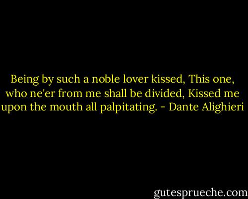 Being by such a noble lover kissed,<br />This one, who ne'er from me shall be divided,<br />Kissed me upon the mouth all palpitating. - Dante Alighieri