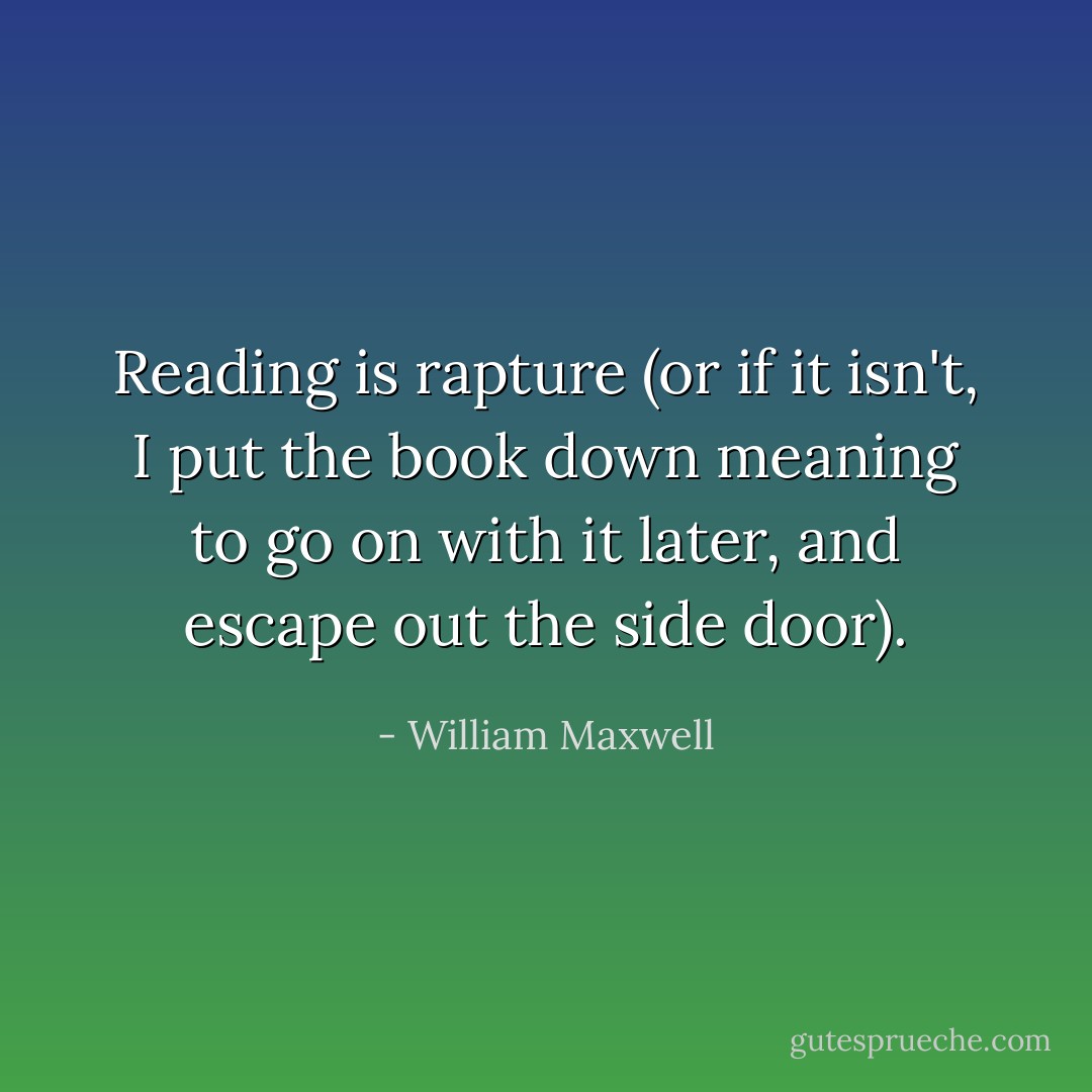 Reading is rapture (or if it isn't, I put the book down meaning to go on with it later, and escape out the side door). - William Maxwell