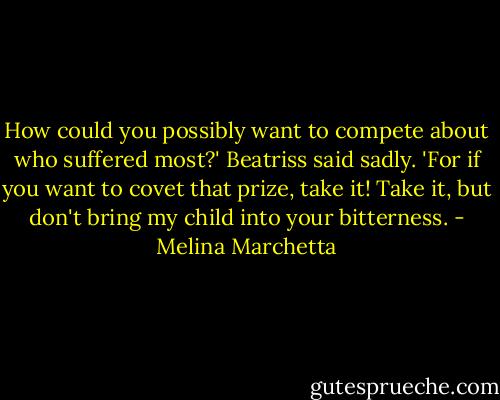 How could you possibly want to compete about who suffered most?' Beatriss said sadly. 'For if you want to covet that prize, take it! Take it, but don't bring my child into your bitterness. - Melina Marchetta