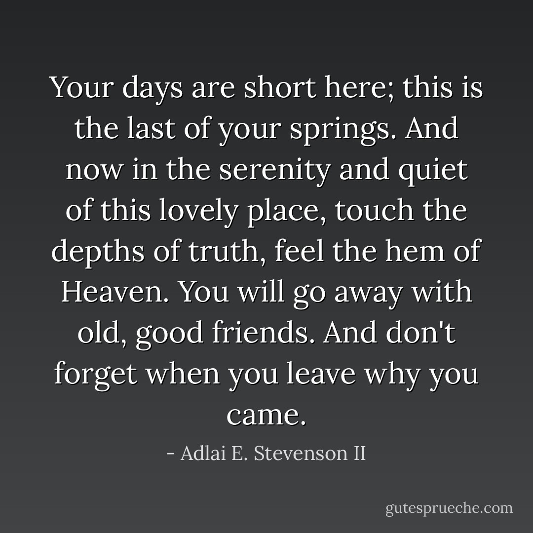 Your days are short here; this is the last of your springs. And now in the serenity and quiet of this lovely place, touch the depths of truth, feel the hem of Heaven. You will go away with old, good friends. And don't forget when you leave why you came. - Adlai E. Stevenson II