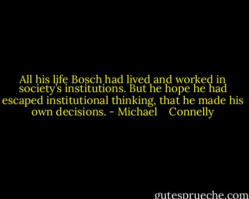 All his life Bosch had lived and worked in society’s institutions. But he hope he had escaped institutional thinking, that he made his own decisions. - Michael    Connelly