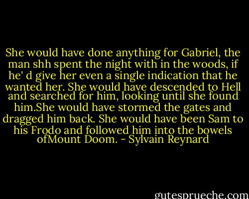 She would have done anything for Gabriel, the man shh spent the night with in the woods, if he' d give her even a single indication that he wanted her. She would have descended to Hell and searched for him, looking until she found him.She would have stormed the gates and dragged him back. She would have been Sam to his Frodo and followed him into the bowels ofMount Doom. - Sylvain Reynard