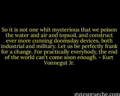 So it is not one whit mysterious that we poison the water and air and topsoil, and construct ever more cunning doomsday devices, both industrial and military. Let us be perfectly frank for a change. For practically everybody, the end of the world can't come soon enough. - Kurt Vonnegut Jr.