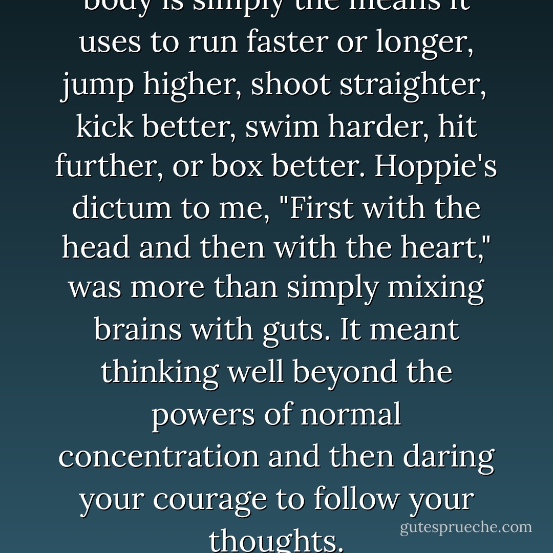 The mind is the athlete; the body is simply the means it uses to run faster or longer, jump higher, shoot straighter, kick better, swim harder, hit further, or box better. Hoppie's dictum to me, "First with the head and then with the heart," was more than simply mixing brains with guts. It meant thinking well beyond the powers of normal concentration and then daring your courage to follow your thoughts. - Bryce Courtenay