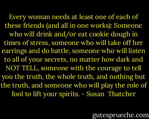 Every woman needs at least one of each of these friends (and all in one works): Someone who will drink and/or eat cookie dough in times of stress, someone who will take off her earrings and do battle, someone who will listen to all of your secrets, no matter how dark and NOT TELL, someone with the courage to tell you the truth, the whole truth, and nothing but the truth, and someone who will play the role of fool to lift your spirits. - Susan  Thatcher