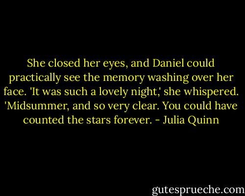 She closed her eyes, and Daniel could practically see the memory washing over her face. 'It was such a lovely night,' she whispered. 'Midsummer, and so very clear. You could have counted the stars forever. - Julia Quinn