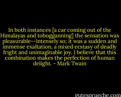 In both instances [a car coming out of the Himalayas and tobogganning] the sensation was pleasurable--intensely so; it was a sudden and immense exaltation, a mixed ecstasy of deadly fright and unimaginable joy. I believe that this combination makes the perfection of human delight. - Mark Twain