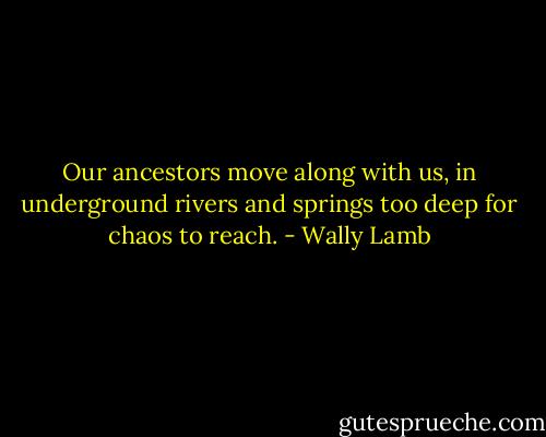 Our ancestors move along with us, in underground rivers and springs too deep for chaos to reach. - Wally Lamb