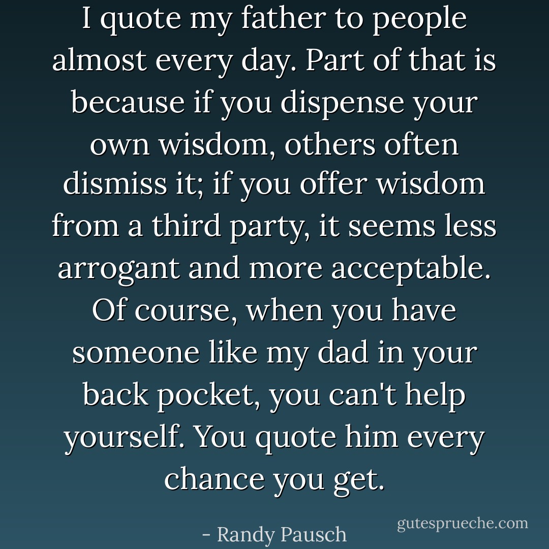 I quote my father to people almost every day. Part of that is because if you dispense your own wisdom, others often dismiss it; if you offer wisdom from a third party, it seems less arrogant and more acceptable. Of course, when you have someone like my dad in your back pocket, you can't help yourself. You quote him every chance you get. - Randy Pausch