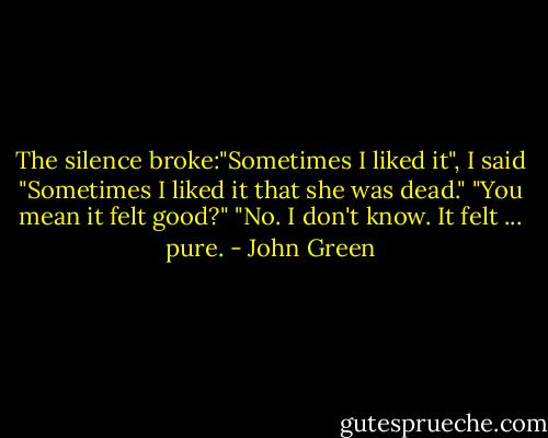 The silence broke:"Sometimes I liked it", I said "Sometimes I liked it that she was dead."<br />"You mean it felt good?"<br />"No. I don't know. It felt ... pure. - John Green