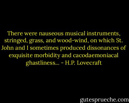 There were nauseous musical instruments, stringed, grass, and wood-wind, on which St. John and I sometimes produced dissonances of exquisite morbidity and cacodaemoniacal ghastliness... - H.P. Lovecraft