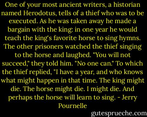 One of your most ancient writers, a historian named Herodotus, tells of a thief who was to be executed. As he was taken away he made a bargain with the king: in one year he would teach the king's favorite horse to sing hymns. The other prisoners watched the thief singing to the horse and laughed. "You will not succeed," they told him. "No one can." To which the thief replied, "I have a year, and who knows what might happen in that time. The king might die. The horse might die. I might die. And perhaps the horse will learn to sing. - Jerry Pournelle