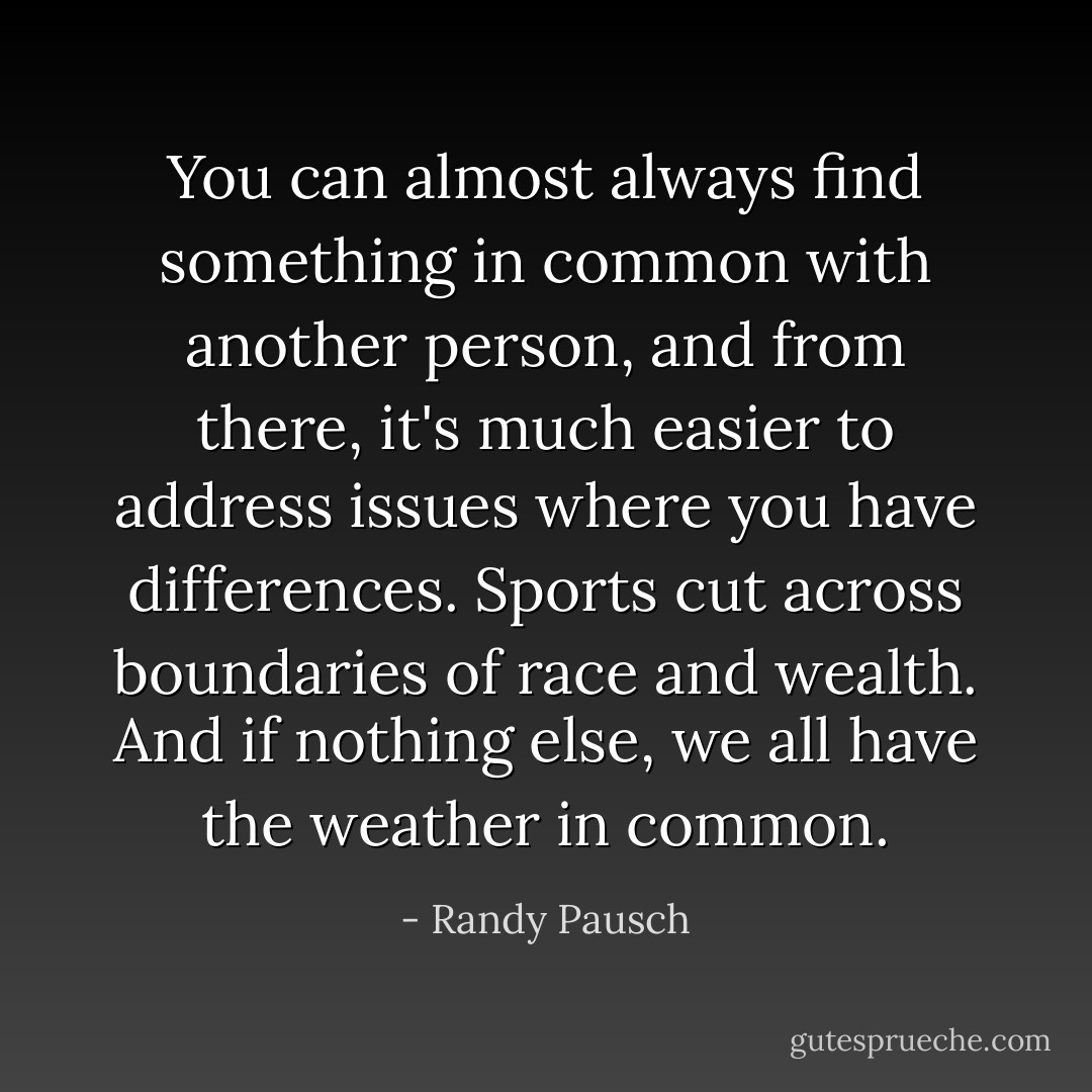 You can almost always find something in common with another person, and from there, it's much easier to address issues where you have differences. Sports cut across boundaries of race and wealth. And if nothing else, we all have the weather in common. - Randy Pausch