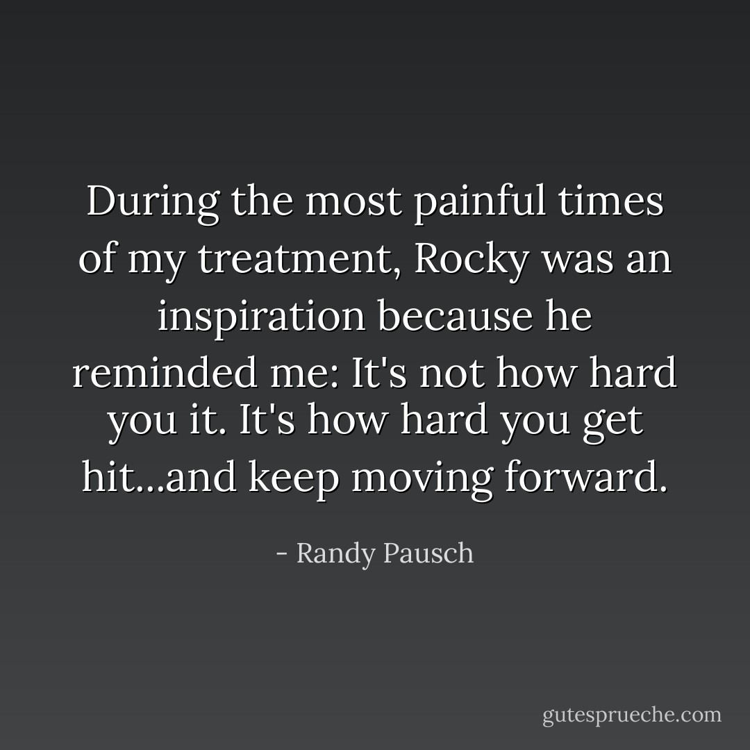During the most painful times of my treatment, Rocky was an inspiration because he reminded me: It's not how hard you it. It's how hard you get hit...and keep moving forward. - Randy Pausch