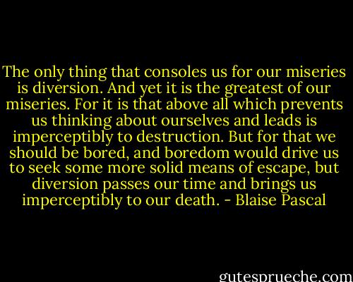 The only thing that consoles us for our miseries is diversion. And yet it is the greatest of our miseries. For it is that above all which prevents us thinking about ourselves and leads is imperceptibly to destruction. But for that we should be bored, and boredom would drive us to seek some more solid means of escape, but diversion passes our time and brings us imperceptibly to our death. - Blaise Pascal